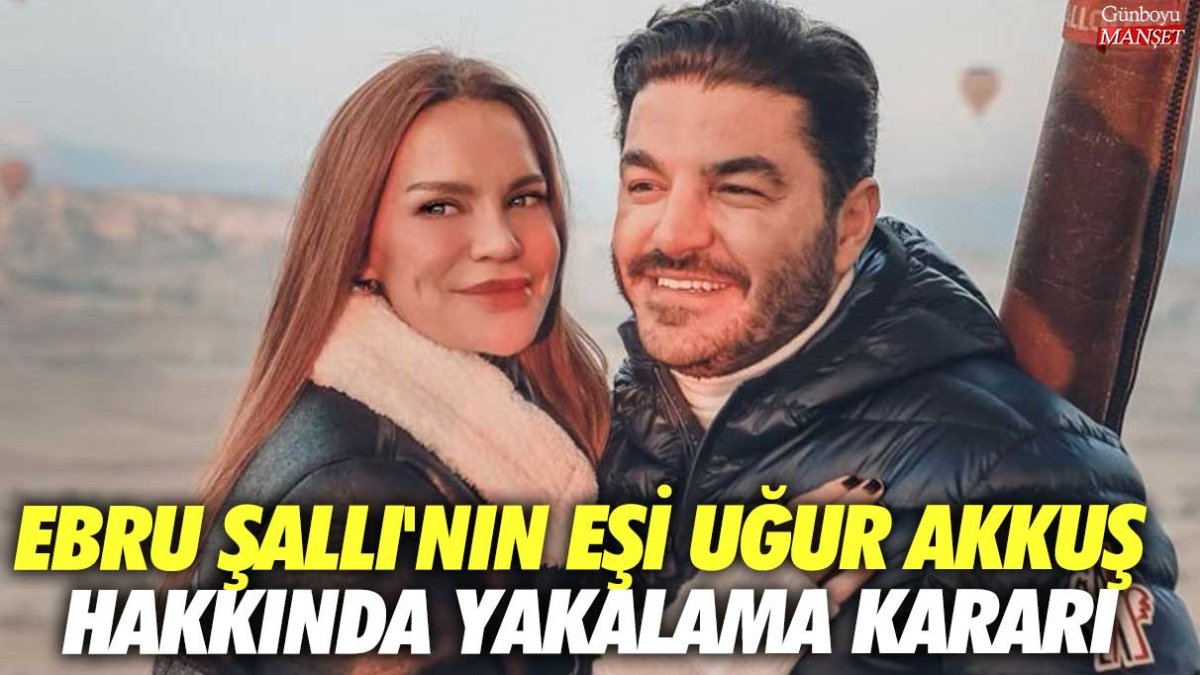Ebru Şallı’nın eşi Uğur Akkuş için yakalama kararı çıkarıldı!